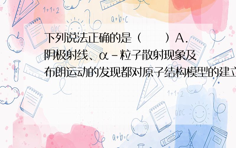 下列说法正确的是（　　）A．阴极射线、α-粒子散射现象及布朗运动的发现都对原子结构模型的建立作出了贡