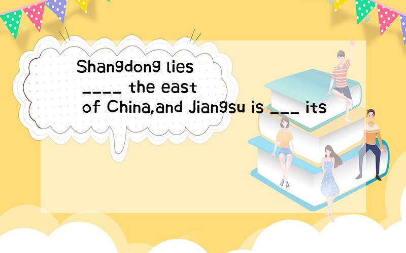 Shangdong lies ____ the east of China,and Jiangsu is ___ its