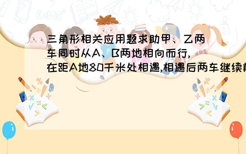 三角形相关应用题求助甲、乙两车同时从A、B两地相向而行,在距A地80千米处相遇,相遇后两车继续前进,甲车到达B地、乙车到