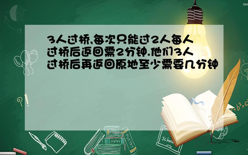 3人过桥,每次只能过2人每人过桥后返回需2分钟.他们3人过桥后再返回原地至少需要几分钟