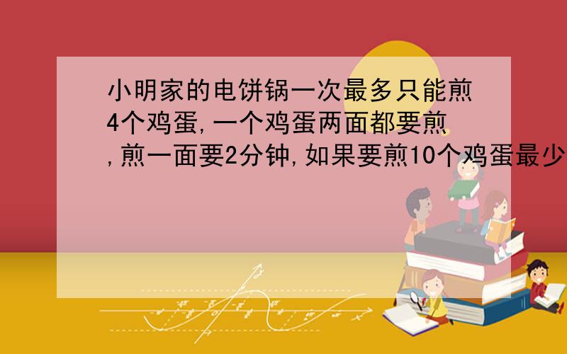 小明家的电饼锅一次最多只能煎4个鸡蛋,一个鸡蛋两面都要煎,煎一面要2分钟,如果要煎10个鸡蛋最少（一定要最少,优化）要几