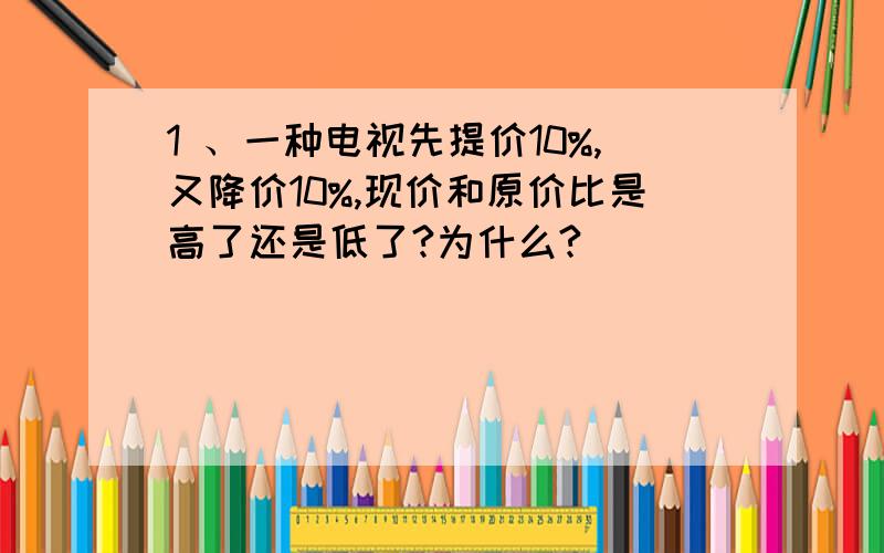 1 、一种电视先提价10%,又降价10%,现价和原价比是高了还是低了?为什么?