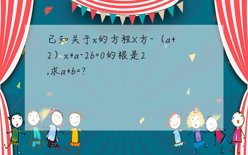 已知关于x的方程X方-（a+2）x+a-2b=0的根是2,求a+b=?