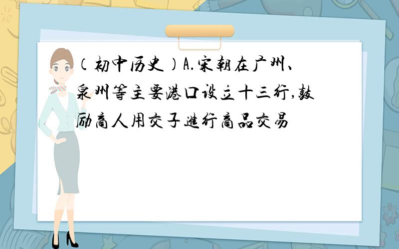 （初中历史）A.宋朝在广州、泉州等主要港口设立十三行,鼓励商人用交子进行商品交易