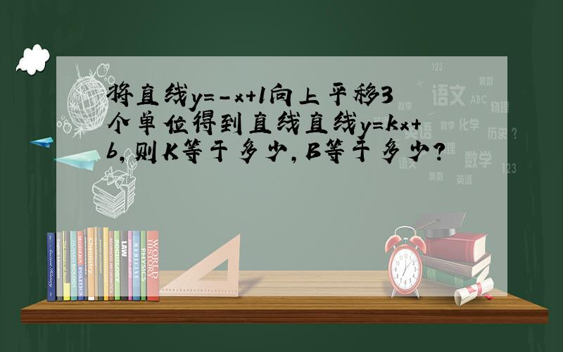 将直线y=-x+1向上平移3个单位得到直线直线y=kx+b,则K等于多少,B等于多少?