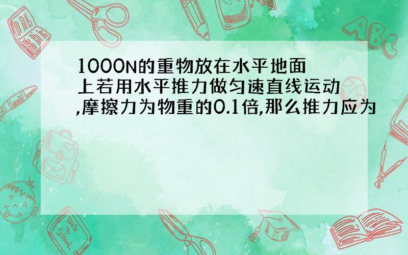 1000N的重物放在水平地面上若用水平推力做匀速直线运动,摩擦力为物重的0.1倍,那么推力应为