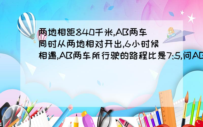 两地相距840千米,AB两车同时从两地相对开出,6小时候相遇,AB两车所行驶的路程比是7:5,问AB两车每小时各行多少千