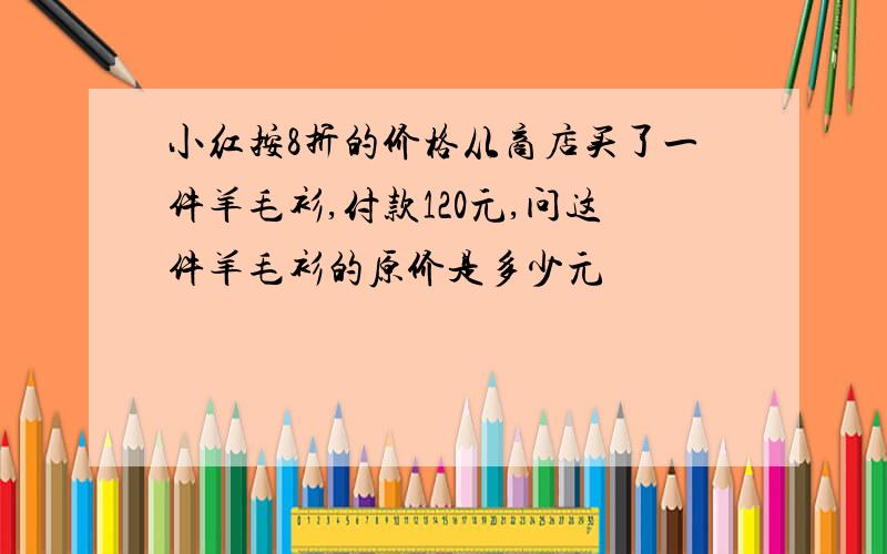 小红按8折的价格从商店买了一件羊毛衫,付款120元,问这件羊毛衫的原价是多少元