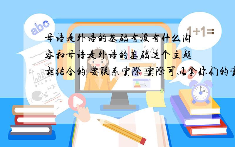 母语是外语的基础有没有什么内容和母语是外语的基础这个主题相结合的 要联系实际 实际可以拿你们的实际内容说说 符合要求的就