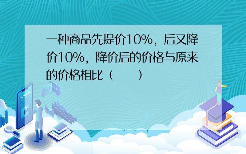 一种商品先提价10%，后又降价10%，降价后的价格与原来的价格相比（　　）