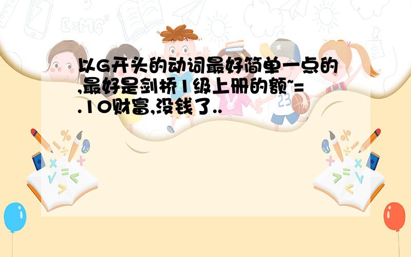 以G开头的动词最好简单一点的,最好是剑桥1级上册的额~=.10财富,没钱了..