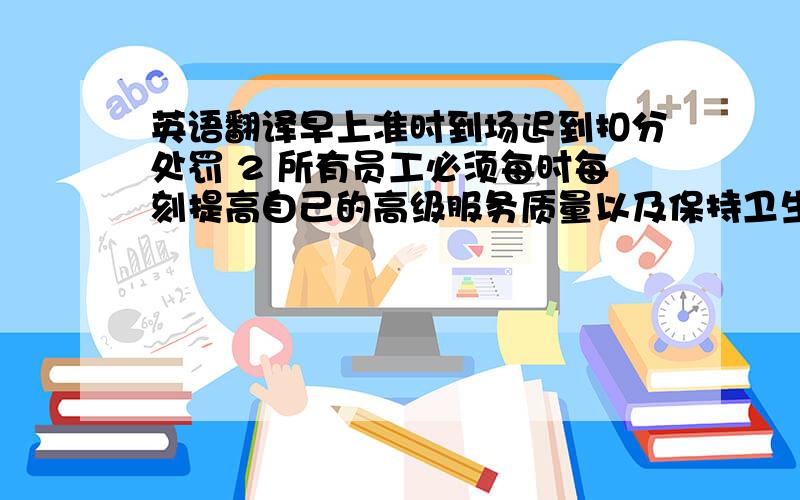 英语翻译早上准时到场迟到扣分处罚 2 所有员工必须每时每刻提高自己的高级服务质量以及保持卫生.3 互相合作,积极沟通,相