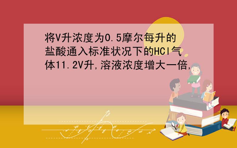 将V升浓度为0.5摩尔每升的盐酸通入标准状况下的HCl气体11.2V升,溶液浓度增大一倍,