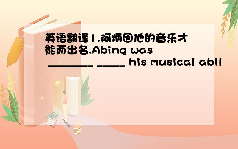 英语翻译1.阿炳因他的音乐才能而出名.Abing was ________ _____ his musical abil