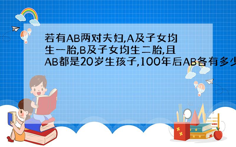 若有AB两对夫妇,A及子女均生一胎,B及子女均生二胎,且AB都是20岁生孩子,100年后AB各有多少后代?如25岁