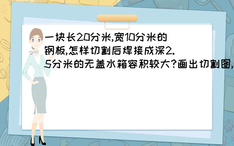 一块长20分米,宽10分米的钢板,怎样切割后焊接成深2.5分米的无盖水箱容积较大?画出切割图,算出容