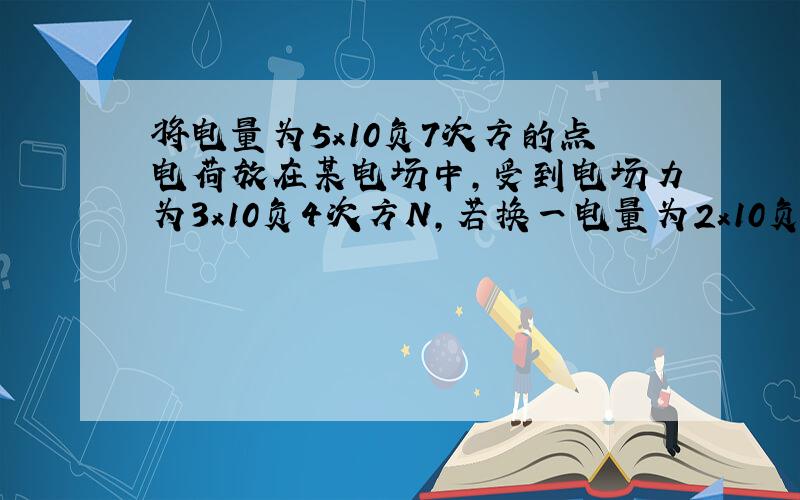 将电量为5x10负7次方的点电荷放在某电场中,受到电场力为3x10负4次方N,若换一电量为2x10负7C的点电荷放在同一