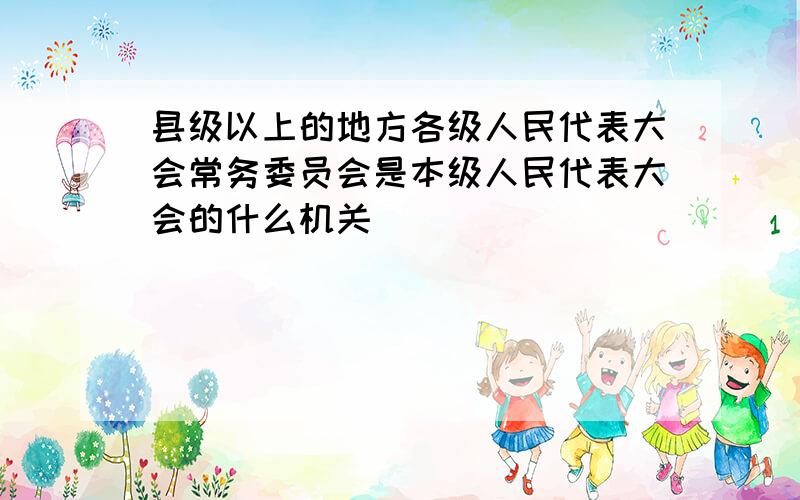 县级以上的地方各级人民代表大会常务委员会是本级人民代表大会的什么机关