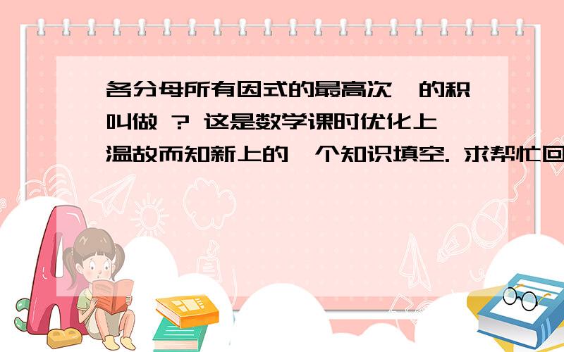 各分母所有因式的最高次幂的积叫做 ? 这是数学课时优化上温故而知新上的一个知识填空. 求帮忙回答