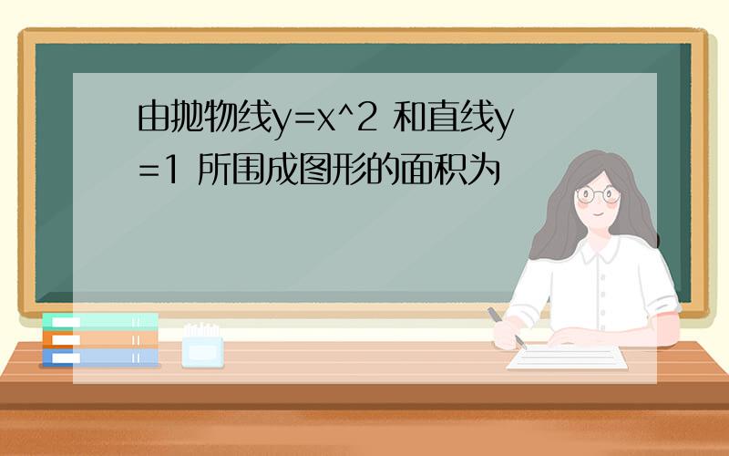 由抛物线y=x^2 和直线y=1 所围成图形的面积为