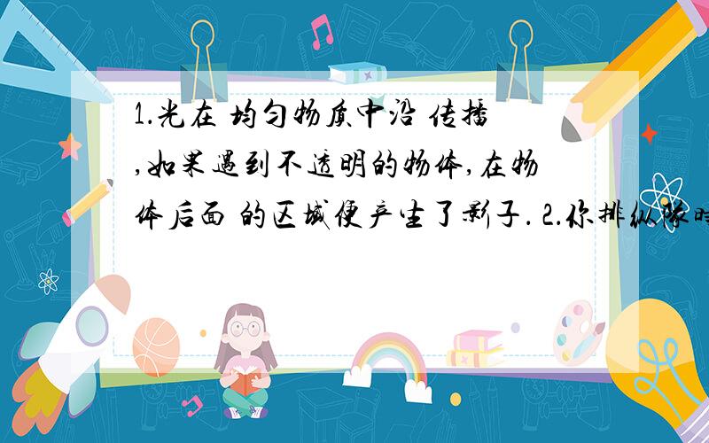 1．光在 均匀物质中沿 传播,如果遇到不透明的物体,在物体后面 的区域便产生了影子． 2．你排纵队时看到自己前面的一个人