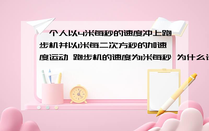 一个人以4米每秒的速度冲上跑步机并以1米每二次方秒的加速度运动 跑步机的速度为1米每秒 为什么计算人对地位移就直接用4米