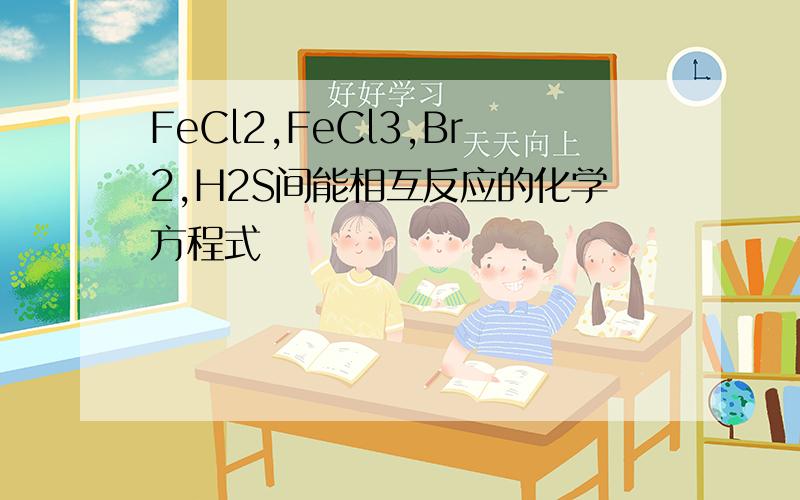 FeCl2,FeCl3,Br2,H2S间能相互反应的化学方程式