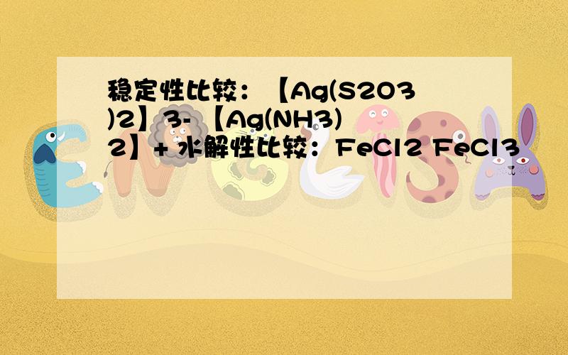 稳定性比较：【Ag(S2O3)2】3- 【Ag(NH3)2】+ 水解性比较：FeCl2 FeCl3