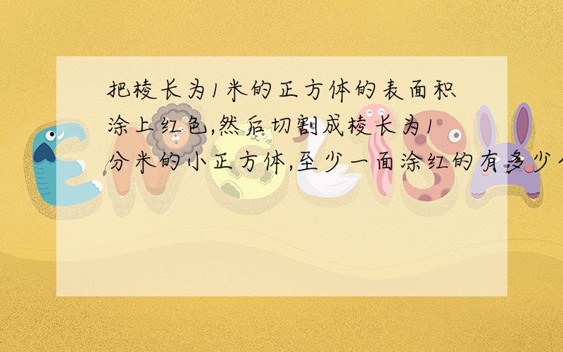 把棱长为1米的正方体的表面积涂上红色,然后切割成棱长为1分米的小正方体,至少一面涂红的有多少个?