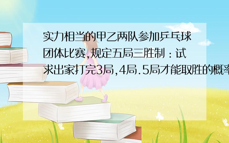 实力相当的甲乙两队参加乒乓球团体比赛,规定五局三胜制：试求出家打完3局,4局.5局才能取胜的概率