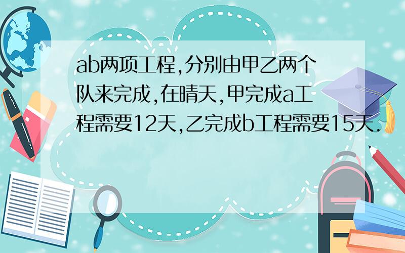 ab两项工程,分别由甲乙两个队来完成,在晴天,甲完成a工程需要12天,乙完成b工程需要15天.