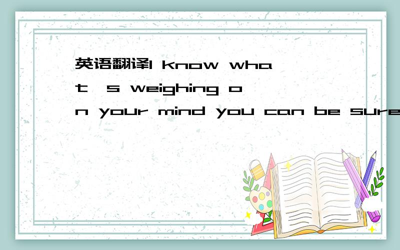 英语翻译I know what's weighing on your mind you can be sure I kn