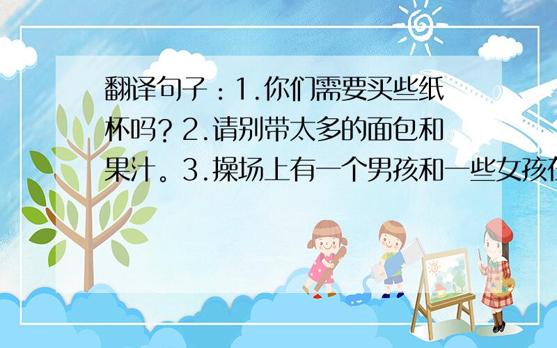 翻译句子：1.你们需要买些纸杯吗？2.请别带太多的面包和果汁。3.操场上有一个男孩和一些女孩在打篮球。