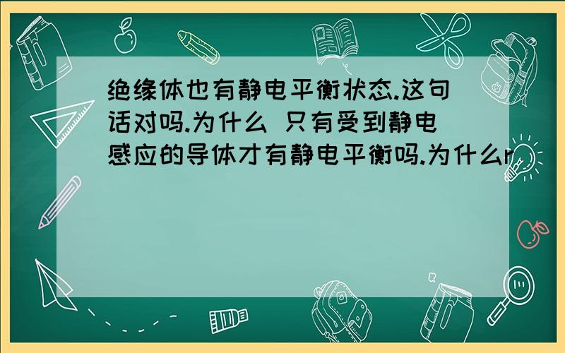 绝缘体也有静电平衡状态.这句话对吗.为什么 只有受到静电感应的导体才有静电平衡吗.为什么r