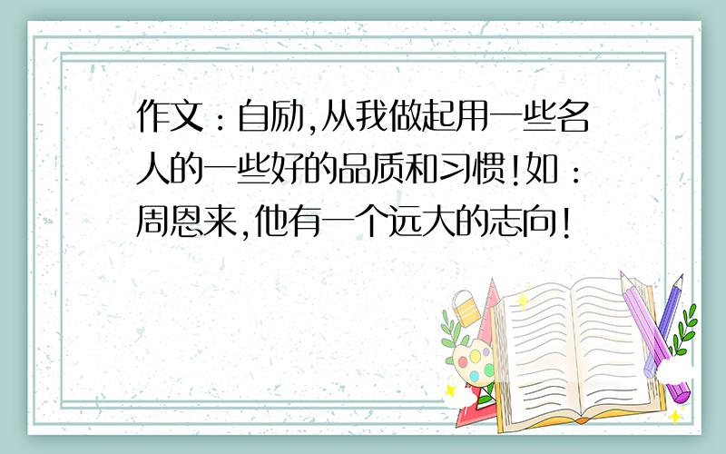 作文：自励,从我做起用一些名人的一些好的品质和习惯!如：周恩来,他有一个远大的志向!