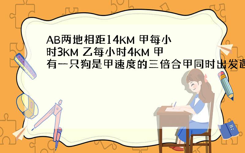 AB两地相距14KM 甲每小时3KM 乙每小时4KM 甲有一只狗是甲速度的三倍合甲同时出发遇见乙掉头想甲走再遇见甲