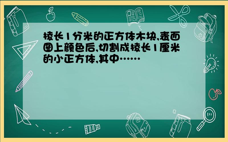 棱长1分米的正方体木块,表面图上颜色后,切割成棱长1厘米的小正方体,其中……