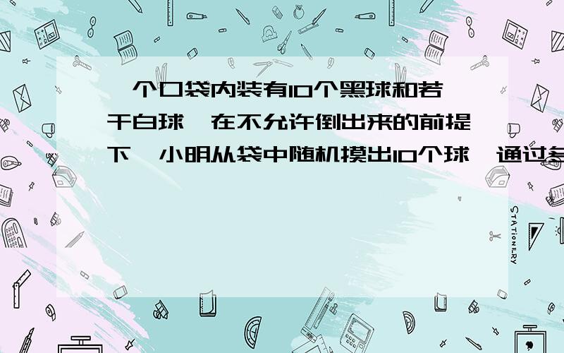 一个口袋内装有10个黑球和若干白球,在不允许倒出来的前提下,小明从袋中随机摸出10个球,通过多从实验后