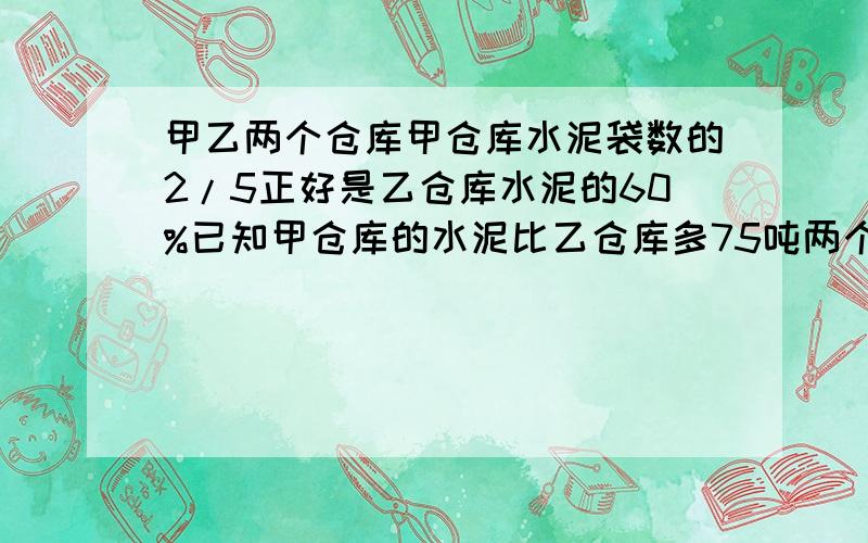 甲乙两个仓库甲仓库水泥袋数的2/5正好是乙仓库水泥的60%已知甲仓库的水泥比乙仓库多75吨两个仓库各多是吨?