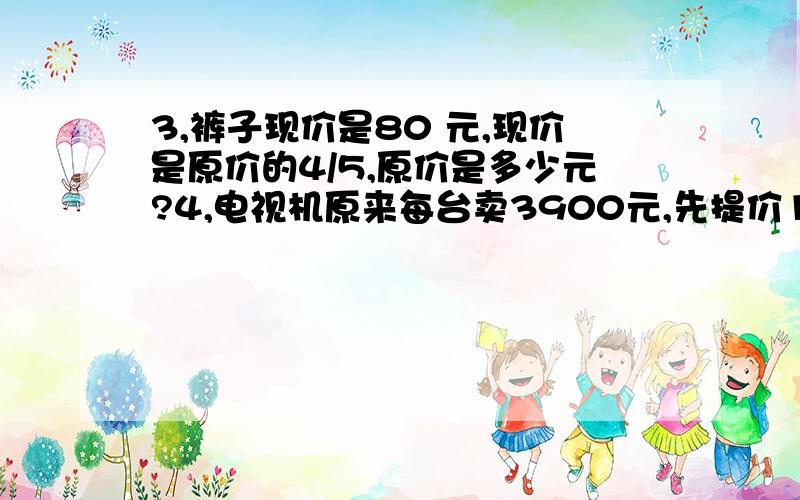 3,裤子现价是80 元,现价是原价的4/5,原价是多少元?4,电视机原来每台卖3900元,先提价1/10,后来又...