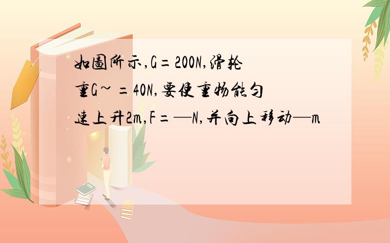 如图所示,G=200N,滑轮重G~=40N,要使重物能匀速上升2m,F=—N,并向上移动—m