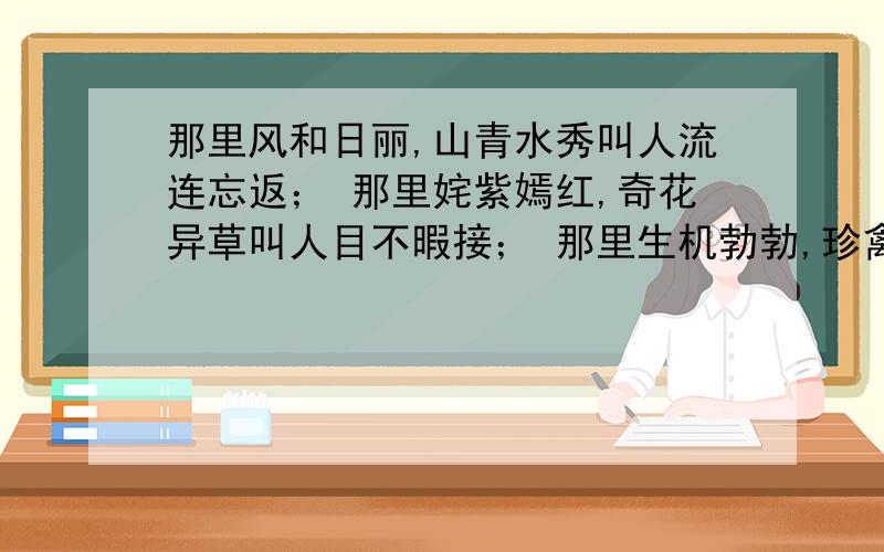 那里风和日丽,山青水秀叫人流连忘返； 那里姹紫嫣红,奇花异草叫人目不暇接； 那里生机勃勃,珍禽异兽叫