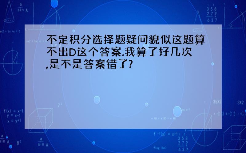 不定积分选择题疑问貌似这题算不出D这个答案.我算了好几次,是不是答案错了?