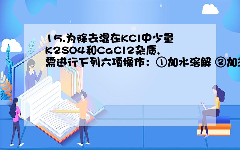 15.为除去混在KCl中少量K2SO4和CaCl2杂质,需进行下列六项操作：①加水溶解 ②加热蒸发结晶 ③加入过量的