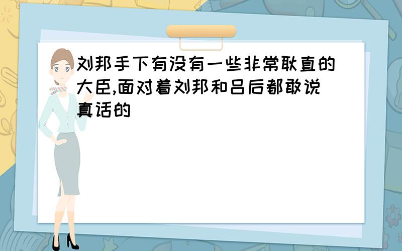 刘邦手下有没有一些非常耿直的大臣,面对着刘邦和吕后都敢说真话的