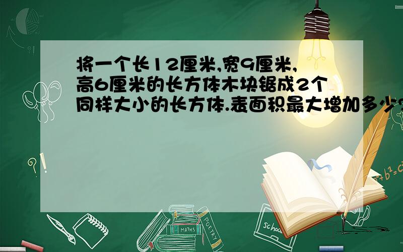 将一个长12厘米,宽9厘米,高6厘米的长方体木块锯成2个同样大小的长方体.表面积最大增加多少?最小增加多少?