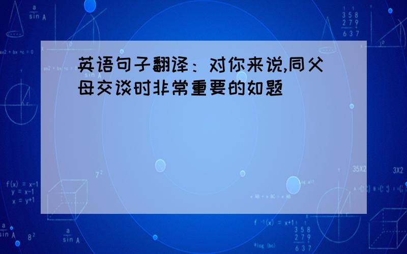 英语句子翻译：对你来说,同父母交谈时非常重要的如题