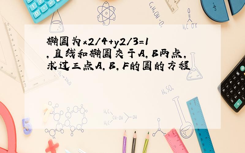 椭圆为x2/4+y2/3=1,直线和椭圆交于A,B两点,求过三点A,B,F的圆的方程