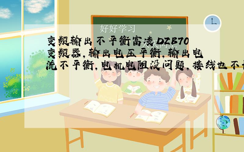 变频输出不平衡富凌DZB70变频器,输出电压平衡,输出电流不平衡,电机电阻没问题,接线也不长,谢谢大侠!