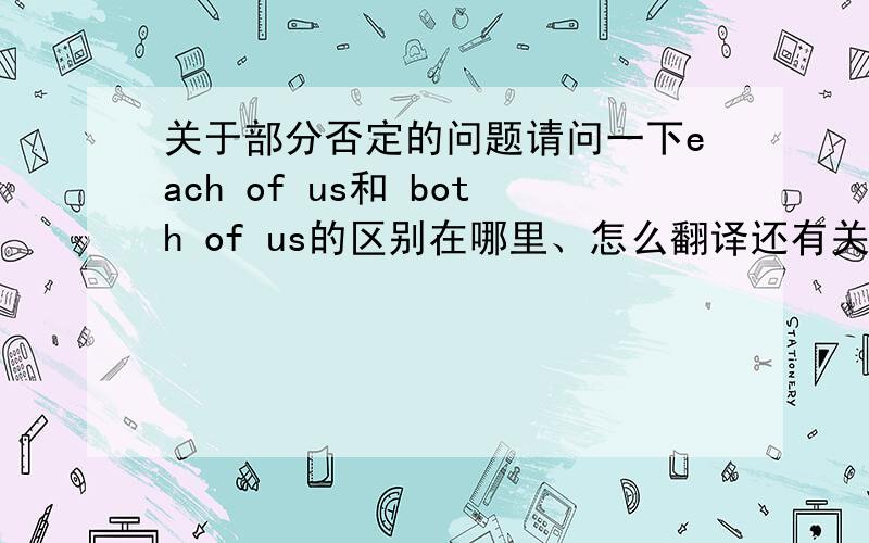 关于部分否定的问题请问一下each of us和 both of us的区别在哪里、怎么翻译还有关于部分否定的易错点、知